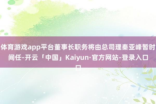 体育游戏app平台董事长职务将由总司理秦亚峰暂时间任-开云「中国」Kaiyun·官方网站-登录入口
