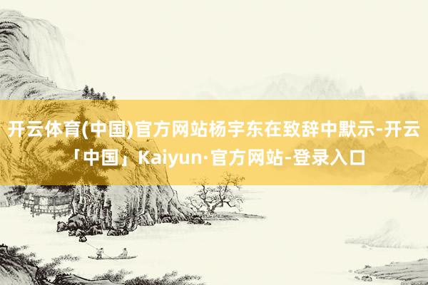 开云体育(中国)官方网站　　杨宇东在致辞中默示-开云「中国」Kaiyun·官方网站-登录入口